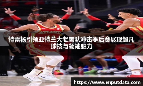 特雷杨引领亚特兰大老鹰队冲击季后赛展现超凡球技与领袖魅力