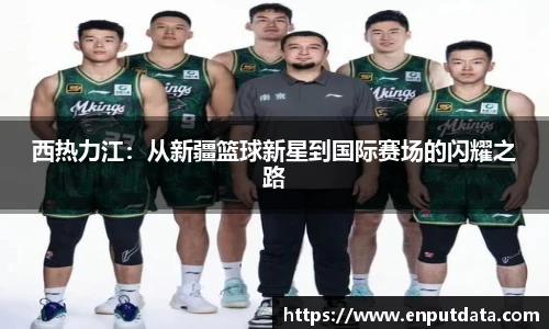 西热力江：从新疆篮球新星到国际赛场的闪耀之路