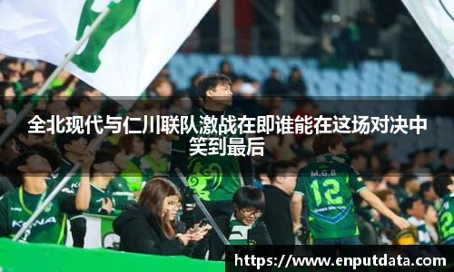 全北现代与仁川联队激战在即谁能在这场对决中笑到最后