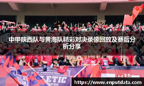 中甲陕西队与黄海队精彩对决录像回放及赛后分析分享